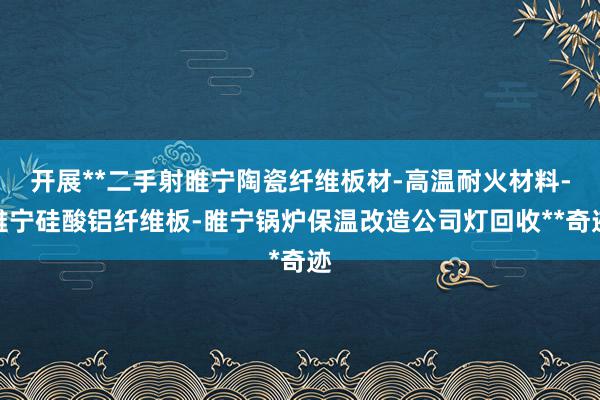 开展**二手射睢宁陶瓷纤维板材-高温耐火材料-睢宁硅酸铝纤维板-睢宁锅炉保温改造公司灯回收**奇迹